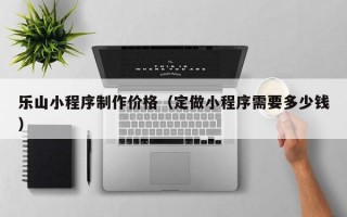 乐山小程序制作价格（定做小程序需要多少钱）