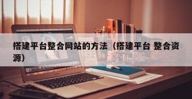 搭建平台整合网站的方法(搭建平台 整合资源) 搭建平台整合网站的方法(搭建平台 整合资源)