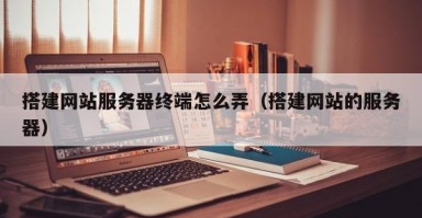 搭建网站服务器终端怎么弄（搭建网站的服务器）
