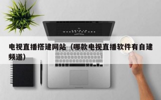 电视直播搭建网站（哪款电视直播软件有自建频道）