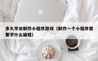多久学会制作小程序游戏（制作一个小程序需要学什么编程）