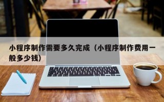 小程序制作需要多久完成（小程序制作费用一般多少钱）