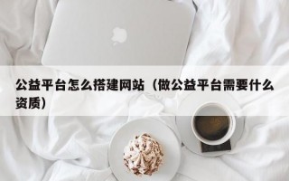 公益平台怎么搭建网站（做公益平台需要什么资质）