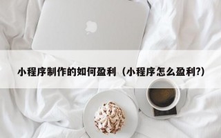 小程序制作的如何盈利（小程序怎么盈利?）