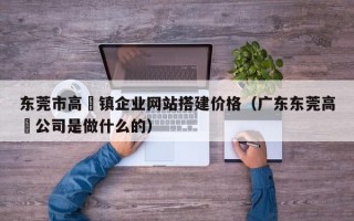 东莞市高埗镇企业网站搭建价格（广东东莞高埗公司是做什么的）