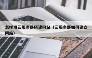 怎样用云服务器搭建网站（云服务器如何建立网站）